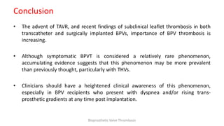 Conclusion
• The advent of TAVR, and recent findings of subclinical leaflet thrombosis in both
transcatheter and surgically implanted BPVs, importance of BPV thrombosis is
increasing.
• Although symptomatic BPVT is considered a relatively rare phenomenon,
accumulating evidence suggests that this phenomenon may be more prevalent
than previously thought, particularly with THVs.
• Clinicians should have a heightened clinical awareness of this phenomenon,
especially in BPV recipients who present with dyspnea and/or rising trans-
prosthetic gradients at any time post implantation.
Bioprosthetic Valve Thrombosis
 