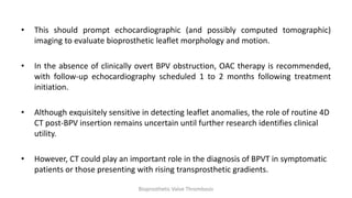 • This should prompt echocardiographic (and possibly computed tomographic)
imaging to evaluate bioprosthetic leaflet morphology and motion.
• In the absence of clinically overt BPV obstruction, OAC therapy is recommended,
with follow-up echocardiography scheduled 1 to 2 months following treatment
initiation.
• Although exquisitely sensitive in detecting leaflet anomalies, the role of routine 4D
CT post-BPV insertion remains uncertain until further research identifies clinical
utility.
• However, CT could play an important role in the diagnosis of BPVT in symptomatic
patients or those presenting with rising transprosthetic gradients.
Bioprosthetic Valve Thrombosis
 