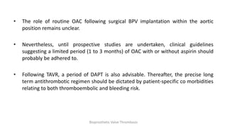 • The role of routine OAC following surgical BPV implantation within the aortic
position remains unclear.
• Nevertheless, until prospective studies are undertaken, clinical guidelines
suggesting a limited period (1 to 3 months) of OAC with or without aspirin should
probably be adhered to.
• Following TAVR, a period of DAPT is also advisable. Thereafter, the precise long
term antithrombotic regimen should be dictated by patient-specific co morbidities
relating to both thromboembolic and bleeding risk.
Bioprosthetic Valve Thrombosis
 