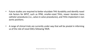 • Future studies are required to better elucidate THV durability and identify novel
risk factors for BPVT, such as PPM, smaller-sized THVs, newer iteration trans
catheter procedures (i.e., valve-in-valve procedures), and THVs implanted in non
aortic positions.
• A range of clinical trials are currently under way that will be pivotal in informing
us of the role of novel OACs following TAVR.
Bioprosthetic Valve Thrombosis
 