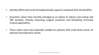 • Stentless BPVs tend to be hemodynamically superior compared with stented BPVs.
• Sutureless valves have recently emerged as an option to reduce cross-clamp and
CBP duration, thereby improving surgical outcomes and facilitating minimally
invasive approaches.
• These valves seem also especially suitable for patients with small aortic annuli, to
optimize hemodynamic results
Bioprosthetic Valve Thrombosis
 