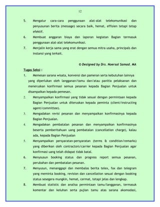 12


5.     Mengatur    cara-cara      penggunaan      alat-alat   telekomunikasi   dan
       penyusunan berita (message) secara baik, hemat, effisien tetapi tetap
       efektif.
6.     Membuat anggaran biaya dan laporan kegiatan Bagian termasuk
       penggunaan alat-alat telekomunikasi.
7.     Menjalin kerja sama yang erat dengan semua mitra usaha, principals dan
       instansi yang terkait.


                                          © Designed by Drs. Noersal Samad. MA
Tugas Seksi :
1.     Memesan sarana wisata, konvensi dan pameran serta kebutuhan lainnya
     yang diperlukan oleh langganan/tamu dan/atau panitia pelaksanan dan
     meneruskan konfirmasi semua pesanan kepada Bagian Penjualan untuk
     disampaikan kepada pemesan.
2.     Menyampaikan konfirmasi yang tidak sesuai dengan permintaan kepada
       Bagian Penjualan untuk diteruskan kepada peminta (client/instructing
       agent/committee).
3.     Mengadakan revisi pesanan dan menyampaikan konfirmasinya kepada
       Bagian Penjualan.
4.     Mengadakan pembatalan pesanan dan menyampaikan konfirmasinya
       beserta pemberitahuan uang pembatalan (cancellation charge), kalau
       ada, kepada Bagian Penjualan
5.     Menyampaikan persyaratan-persyaratan (terms & condition/remarks)
       yang diberikan oleh contractors/carrier kepada Bagian Penjualan agar
       konfirmasi uang telah didapat tidak batal.
6.     Menysusun    booking     status   dan   progress   report   semua   pesanan,
       perubahan dan pembatalan pesanan.
7.     Menyusun, menanggapi dan membalas berita telex, fax dan telegram
       yang meminta booking, revision dan cancellation sesuai dengan booking
       status sesegera mungkin, hemat, cermat, tetapi jelas dan lengkap.
8.     Membuat statistic dan analisa permintaan tamu/langganan, termasuk
       komentar dan keluhan serta pujian tamu atas sarana akomodasi,
 