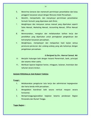 16


   5.      Menerima lamaran dan memenuhi permintaan penambahan dan/atau
           pengganti karyawan sesuai dengan Rencana Induk Perusahaan.
   6.      Meneliti, memperbaiki, dan menyetujui permintaan penambahan
           formulir-formulir yang diperlukan oleh Divisi.
   7.      Menghimpun dan menyusun semua manual yang diperlukan seperti
           Sales Manual, Marketing Manual, Accounting Manual, Office Manual
           dst.
   8.      Merencanakan, mengatur dan melaksanakan latihan kerja dan
           pendidikan yang diperlukan untuk peningkatan pengetahuan dan
           ketrampilan karyawan perusahaan.
   9.      Menghimpun, mempelajari dan melaporkan hasil kajian semua
           peraturan-peraturan dan undang-undang yang ada kaitannya dengan
           pengelolaan perusahaan.


                                        © Designed by Drs. Noersal Samad. MA
   10.     Menjalin hubungan baik dengan instansi Pemerintah, bank, principal
           dan sesama rekan usaha.
   11.     Membuat laporan kegiatan harian, mingguan, bulanan, kwartalan dan
           tahunan secara teratur.


BAGIAN PERSONALIA DAN RUMAH TANGGA


Fungsi :
   1.      Melaksanakan pengaturan tata kerja dan administrasi kepegawaian
           dan harta benda milik perusahaan.
   2.      Mengadakan    koordinasi   baik   secara   vertical   maupun   secara
           horizontal.
   3.      Mempertanggungjawabkan       kegiatan   beserta   pendanaan    Bagian
           Personalia dan Rumah Tangga.


Tugas Bagian :
 