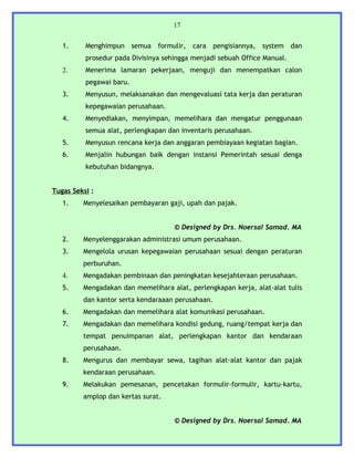 17


   1.     Menghimpun semua formulir, cara pengisiannya, system dan
          prosedur pada Divisinya sehingga menjadi sebuah Office Manual.
   2.     Menerima lamaran pekerjaan, menguji dan menempatkan calon
          pegawai baru.
   3.     Menyusun, melaksanakan dan mengevaluasi tata kerja dan peraturan
          kepegawaian perusahaan.
   4.     Menyediakan, menyimpan, memelihara dan mengatur penggunaan
          semua alat, perlengkapan dan inventaris perusahaan.
   5.     Menyusun rencana kerja dan anggaran pembiayaan kegiatan bagian.
   6.     Menjalin hubungan baik dengan instansi Pemerintah sesuai denga
          kebutuhan bidangnya.


Tugas Seksi :
   1.    Menyelesaikan pembayaran gaji, upah dan pajak.


                                     © Designed by Drs. Noersal Samad. MA
   2.    Menyelenggarakan administrasi umum perusahaan.
   3.    Mengelola urusan kepegawaian perusahaan sesuai dengan peraturan
         perburuhan.
   4.    Mengadakan pembinaan dan peningkatan kesejahteraan perusahaan.
   5.    Mengadakan dan memelihara alat, perlengkapan kerja, alat-alat tulis
         dan kantor serta kendaraaan perusahaan.
   6.    Mengadakan dan memelihara alat komunikasi perusahaan.
   7.    Mengadakan dan memelihara kondisi gedung, ruang/tempat kerja dan
         tempat penuimpanan alat, perlengkapan kantor dan kendaraan
         perusahaan.
   8.    Mengurus dan membayar sewa, tagihan alat-alat kantor dan pajak
         kendaraan perusahaan.
   9.    Melakukan pemesanan, pencetakan formulir-formulir, kartu-kartu,
         amplop dan kertas surat.


                                     © Designed by Drs. Noersal Samad. MA
 