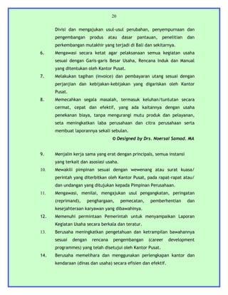 20


      Divisi dan mengajukan usul-usul perubahan, penyempurnaan dan
      pengembangan       produs   atau   dasar   pantauan,   penelitian   dan
      perkembangan mutakhir yang terjadi di Bali dan sekitarnya.
6.    Mengawasi secara ketat agar pelaksanaan semua kegiatan usaha
      sesuai dengan Garis-garis Besar Usaha, Rencana Induk dan Manual
      yang ditentukan oleh Kantor Pusat.
7.    Melakukan tagihan (invoice) dan pembayaran utang sesuai dengan
      perjanjian dan kebijakan-kebijakan yang digariskan oleh Kantor
      Pusat.
8.    Memecahkan segala masalah, termasuk keluhan/tuntutan secara
      cermat, cepat dan efektif, yang ada kaitannya dengan usaha
      penekanan biaya, tanpa mengurangi mutu produk dan pelayanan,
      seta meningkatkan laba perusahaan dan citra perusahaan serta
      membuat laporannya sekali sebulan.
                                    © Designed by Drs. Noersal Samad. MA


9.    Menjalin kerja sama yang erat dengan principals, semua instansi
      yang terkait dan asosiasi usaha.
10.   Mewakili pimpinan sesuai dengan wewenang atau surat kuasa/
      perintah yang diterbitkan oleh Kantor Pusat, pada rapat-rapat atau/
      dan undangan yang ditujukan kepada Pimpinan Perusahaan.
11.   Mengawasi, menilai, mengajukan usul pengangkatan, peringatan
      (reprimand),      penghargaan,     pemecatan,   pemberhentian       dan
      kesejahteraan karyawan yang dibawahinya.
12.   Memenuhi permintaan Pemerintah untuk menyampaikan Laporan
      Kegiatan Usaha secara berkala dan teratur.
13.   Berusaha meningkatkan pengetahuan dan ketrampilan bawahannya
      sesuai   dengan     rencana   pengembangan      (career   development
      programmes) yang telah disetujui oleh Kantor Pusat.
14.   Berusaha memelihara dan menggunakan perlengkapan kantor dan
      kendaraan (dinas dan usaha) secara efisien dan efektif.
 