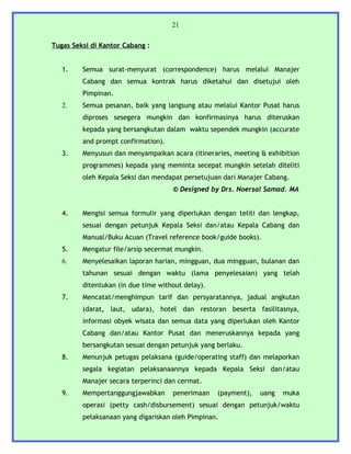21


Tugas Seksi di Kantor Cabang :


   1.    Semua surat-menyurat (correspondence) harus melalui Manajer
         Cabang dan semua kontrak harus diketahui dan disetujui oleh
         Pimpinan.
   2.    Semua pesanan, baik yang langsung atau melalui Kantor Pusat harus
         diproses sesegera mungkin dan konfirmasinya harus diteruskan
         kepada yang bersangkutan dalam waktu sependek mungkin (accurate
         and prompt confirmation).
   3.    Menyusun dan menyampaikan acara (itineraries, meeting & exhibition
         programmes) kepada yang meminta secepat mungkin setelah diteliti
         oleh Kepala Seksi dan mendapat persetujuan dari Manajer Cabang.
                                     © Designed by Drs. Noersal Samad. MA


   4.    Mengisi semua formulir yang diperlukan dengan teliti dan lengkap,
         sesuai dengan petunjuk Kepala Seksi dan/atau Kepala Cabang dan
         Manual/Buku Acuan (Travel reference book/guide books).
   5.    Mengatur file/arsip secermat mungkin.
   6.    Menyelesaikan laporan harian, mingguan, dua mingguan, bulanan dan
         tahunan sesuai dengan waktu (lama penyelesaian) yang telah
         ditentukan (in due time without delay).
   7.    Mencatat/menghimpun tarif dan persyaratannya, jadual angkutan
         (darat, laut, udara), hotel dan restoran beserta fasilitasnya,
         informasi obyek wisata dan semua data yang diperlukan oleh Kantor
         Cabang dan/atau Kantor Pusat dan meneruskannya kepada yang
         bersangkutan sesuai dengan petunjuk yang berlaku.
   8.    Menunjuk petugas pelaksana (guide/operating staff) dan melaporkan
         segala kegiatan pelaksanaannya kepada Kepala Seksi dan/atau
         Manajer secara terperinci dan cermat.
   9.    Mempertanggungjawabkan      penerimaan    (payment),   uang   muka
         operasi (petty cash/disbursement) sesuai dengan petunjuk/waktu
         pelaksanaan yang digariskan oleh Pimpinan.
 