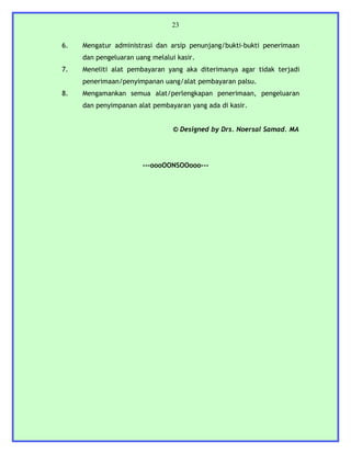 23


6.   Mengatur administrasi dan arsip penunjang/bukti-bukti penerimaan
     dan pengeluaran uang melalui kasir.
7.   Meneliti alat pembayaran yang aka diterimanya agar tidak terjadi
     penerimaan/penyimpanan uang/alat pembayaran palsu.
8.   Mengamankan semua alat/perlengkapan penerimaan, pengeluaran
     dan penyimpanan alat pembayaran yang ada di kasir.


                                 © Designed by Drs. Noersal Samad. MA




                       ---oooOONSOOooo---
 