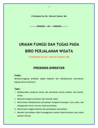 3



                       © Designed by Drs. Noersal Samad. MA




                  ----------0000000----NS-----0000000----------




     URAIAN FUNGSI DAN TUGAS PADA
            BIRO PERJALANAN WISATA
                © Designed by Drs. Noersal Samad. MA



                         PRESIDEN DIREKTUR

Fungsi :
Mempertanggung jawabkan segala kegiatan dan kebijaksanaan perusahaan
kepada dewan komisaris.


Tugas :
1. Melaksanakan pimpinan harian dan koordinasi antara direktur dan bawah-
   annya.
2. Menanda tangani perjanjian dan kontrak usaha.
3. Menentukan kebijaksanaan perusahaan mengenai keuangan, tata usaha, dan
   kepegawaian serta rencana induk perusahaan.
4. Menentukan anggara belanja dan pendapatan perusahaan.
5. Mewakili perusahaan dalam keanggotaan asosiasi kepariwisataan atau usaha
   asosiasi lainnya.
 