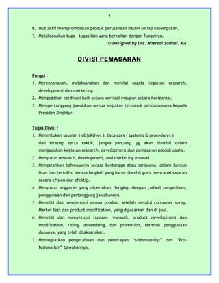 4


6. Ikut aktif mempromosikan produk perusahaan dalam setiap kesempatan.
7. Melaksanakan tuga – tugas lain yang berkaitan dengan fungsinya.
                                       © Designed by Drs. Noersal Samad. MA


                        DIVISI PEMASARAN

Fungsi :
1. Merencanakan, melaksanakan dan menilai segala kegiatan research,
   development dan marketing.
2. Mengadakan kordinasi baik secara vertical maupun secara horizontal.
3. Mempertanggung jawabkan semua kegiatan termasuk pendanaannya kepada
   Presiden Direktur.


Tugas Divisi :
1. Menentukan sasaran ( objektives ), tata cara ( systems & procedures )
   dan strategi serta taktik, jangka panjang, yg akan diambil dalam
   mengadakan kegiatan research, development dan pemasaran produk usaha.
2. Menyusun research, development, and marketing manual.
3. Mengarahkan bahwasanya secara bertangga atau paripurna, dalam bentuk
   lisan dan tertullis, semua langkah yang harus diambil guna mencapai sasaran
   secara efisien dan efektip.
4. Menyusun anggaran yang diperlukan, lengkap dengan jadwal penyediaan,
   penggunaan dan pertanggung jawabannya.
5. Meneliti dan menyetujui semua produk, setelah melalui consumer surey,
   Market test dan product modification, yang dipasarkan dan di jual.
6. Meneliti dan menyetujui laporan research, product development dan
   modification, ricing, advertising, dan promotion, termsuk penggunaan
   dananya, yang telah dilaksanakan.
7. Meningkatkan pengetahuan dan penerapan “salesmanship” dan “Pro-
   fesionalism” bawahannya.
 