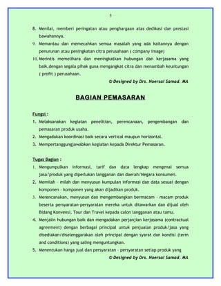5


8. Menilai, memberi peringatan atau penghargaan atas dedikasi dan prestasi
   bawahannya.
9. Memantau dan memecahkan semua masalah yang ada kaitannya dengan
   penurunan atau peningkatan citra perusahaan ( company image)
10. Merintis memelihara dan meningkatkan hubungan dan kerjasama yang
   baik,dengan segala pihak guna mengangkat citra dan menambah keuntungan
   ( profit ) perusahaan.
                                         © Designed by Drs. Noersal Samad. MA


                      BAGIAN PEMASARAN

Fungsi :
1. Melaksanakan    kegiatan   penelitian,      perencanaan,   pengembangan    dan
   pemasaran produk usaha.
2. Mengadakan koordinasi baik secara vertical maupun horizontal.
3. Mempertanggungjawabkan kegiatan kepada Direktur Pemasaran.


Tugas Bagian :
1. Mengumpulkan     informasi,   tarif   dan    data   lengkap   mengenai   semua
   jasa/produk yang diperlukan langganan dan daerah/Negara konsumen.
2. Memilah – milah dan menyusun kumpulan informasi dan data sesuai dengan
   komponen – komponen yang akan dijadikan produk.
3. Merencanakan, menyusun dan mengembangkan bermacam – macam produk
   beserta persyaratan-persyaratan mereka untuk ditawarkan dan dijual oleh
   Bidang Konvensi, Tour dan Travel kepada calon langganan atau tamu.
4. Menjalin hubungan baik dan mengadakan perjanjian kerjasama (contractual
   agreement) dengan berbagai principal untuk penjualan produk/jasa yang
   disediakan/diselenggarakan oleh principal dengan syarat dan kondisi (term
   and conditions) yang saling menguntungkan.
5. Menentukan harga jual dan persyaratan – persyaratan setiap produk yang
                                         © Designed by Drs. Noersal Samad. MA
 