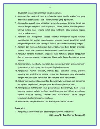 6


   dijual oleh bidang konvensi,tour travel dan cruise.
6. Membuat dan mencetak tarif (confidential agent tariff) produk/jasa yang
   ditawarkan beserta alat – alat /bahan promosi yang diperlukan.
7. Memasarkan produk yang dihasilkan secara berencana, terarah, teruji dan
   teratur dengan menyebar luaskan pamplet, folder, brosur, dan alat promosi
   lainnya melalui mass – media (cetak atau elektronik) atau langsung kepada
   tamu atau konsumen.
8. Merekam dan melaporkan kepada Direktur Pemasaran segala keluhan
   (complaints) dan pujian /penghargaan sebagian bahan penelitian untuk
   pengembangan usaha dan peningkatan citra perusahaan (company image).
9. Menjalin dan menjaga hubungan dan kerjsama yang baik dengan principal,
   instansi pemerintah, mass-media dan sesama rekan/mitra usaha.
10. Menyusun rencana kegiatan, anggaran biaya tahunan, jadual penggunaan
   dan pertanggungjawaban penggunaan biaya pada Bagian Pemasaran secara
   teratur.
11.Merencanakan, membuat, memakai dan menyempurnakan semua formulir,
   system dan prosedur yang berlaku pada Bagian Pemasaran.
12.Mengadakan market research, market test, consumer survey, product
   planning dan modification secara teratur dan berencana yang disesuaikan
   dengan Manual Bagian Pemasaran dan Rencana Induk Perusahaan.
13.Melaporkan hasil penilaian prestasi bawahannya, termasuk usul pemberian
   peringatan (reprimand), penghargaan, kenaikan gaji dan promosi.
14.Meningkatkan ketrampilan dan pengetahuan bawahannya, baik secara
   langsung maupun melalui lembaga pendidikan yang ada di luar perusahaan,
   seperti in-house training, seminar atau kursus-kursus, sesuai dengan
   kebutuhan dan kemampuan perusahaan.
15.Membuat laporan pelaksanaan rencana kegiatan secara berkala.


Tugas seksi :
1. Mengumpulkan informasi dan data mengenai produk wisata dan
                                       © Designed by Drs. Noersal Samad. MA
 