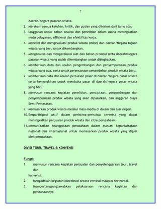 7


     daerah/negara pasaran wisata.
2. Merekam semua keluhan, kritik, dan pujian yang diterima dari tamu atau
3. langganan untuk bahan analisa dan penelitian dalam usaha meningkatkan
     mutu pelayanan, effisiensi dan efektifitas kerja.
4. Meneliti dan mengevaluasi produk wisata (mice) dan daerah/Negara tujuan
     wisata yang baru untuk dikembangkan.
5. Menganalisa dan mengevaluasi alat dan bahan promosi serta daerah/Negara
     pasaran wisata yang sudah dikembangkan untuk ditingkatkan.
6. Memberikan data dan usulan pengembangan dan penyempurnaan produk
     wisata yang ada, serta untuk perencanaan penambahan produk wisata baru.
7. Memberikan data dan usulan perluasan pasar di daerah/negara pasar wisata
     serta kemungkinan untuk membuka pasar di daerah/negara pasar wisata
     yang baru.
8. Menyusun rencana kegiatan penelitian, penciptaan, pengembangan dan
     penyempurnaan produk wisata yang akan dipasarkan, dan anggaran biaya
     Seksi Pemasaran.
9. Memasarkan produk wisata melalui mass-media di dalam dan luar negeri.
10.Berpartisipasi    aktif   dalam   peristiwa-peristiwa    (events)   yang   dapat
     meningkatkan penjualan produk wisata dan citra perusahaan.
11.Memanfaatkan keanggotaan perusahaan dalam asosiasi kepariwisataan
     nasional dan internasional untuk memasarkan produk wisata yang dijual
     oleh perusahaan.


DIVISI TOUR, TRAVEL & KONVENSI


Fungsi:
1.      menyusun rencana kegiatan penjualan dan penyelenggaraan tour, travel
        dan
     konvensi.
2.      Mengadakan kegiatan koordinasi secara vertical maupun horizontal.
3.      Mempertanggungjawabkan        pelaksanaan        rencana   kegiatan    dan
        pendanaannya
 