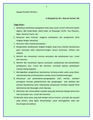 8


   kepada Presiden Direktur.


                                       © Designed by Drs. Noersal Samad. MA


Tugas Divisi :
1. Menyetujui pembelian/pengadaan buku-buku acuan (travel reference books)
   seperti, ABC Guide Books, Hotel Index, Air Passenger Tariffs, Tour Planners,
   Maps, Nautical Charts, dst.
2. Menyusun sales forecast, anggaran pendapatan dan pengeluaran divisi
   lengkap dengan jadualnya.
3. Menyusun Sales manual perusahaan.
4. Mengarahkan pelaksanaan langkah-langkah yang harus diambil bawahannya
   guna mencapai sales objectives/targets secara terencana, effisien dan
   effektif.
5. Meneliti dan menyetujui rencana penjualan dan pelaksanaan tour, travel
   dan konvensi.
6. Meneliti dan menyetujui laporan penjualan, pelaksanaan dan penyelesaian
   pembayaran tour, travel dan konvensi, termasuk laporan pembiayaan
   masing-masing kegiatan.
7. Meningkatkan pengetahuan bawahannya tentang produk usaha yang dijual,
   salesmanship dan professionalism mereka secara berkesinambungan.
8. Menyetujui    usul   penambahan/pengangkatan     staff,   menilai,   memberi
   peringatan termask pemberhentian dan penghargaan          atas dedikasi dan
   prestasi bawahannya serta melanjutkan persetujuan tersebut kepada Divisi
   Administrasi dan Keuangan untuk diproses.
9. Memantau dan memecahkan masalah yang ada kaitannya dengan penurunan
   hasil penjualan tour, travel dan konvensi.
10.Menjalin kerja sama yang baik dengan semua instansi, principal dan asosiasi
   yang terkait, yang dapat dimanfaatkan untuk meningkatkan sales dan
   keuntungan perusahaan.
 