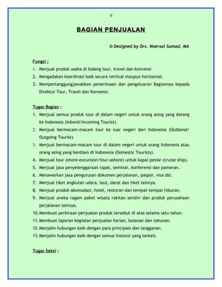 9


                       BAGIAN PENJUALAN

                                         © Designed by Drs. Noersal Samad. MA


Fungsi :
1. Menjual produk usaha di bidang tour, travel dan konvensi
2. Mengadakan koordinasi baik secara vertical maupun horizontal.
3. Mempertanggungjawabkan penerimaan dan pengeluaran Bagiannya kepada
   Direktur Tour, Travel dan Konvensi.


Tugas Bagian :
1. Menjual semua produk tour di dalam negeri untuk orang asing yang datang
   ke Indonesia (Inbond/Incoming Tourist).
2. Menjual bermacam-macam tour ke luar negeri dari Indonesia (Outbond/
   Outgoing Tourist)
3. Menjual bermacam-macam tour di dalam negeri untuk orang Indonesia atau
   orang asing yang berdiam di Indonesia (Domestic Tourists).
4. Menjual tour (shore-excursion/tour-ashore) untuk kapal pesiar (cruise ship).
5. Menjual jasa penyelenggaraan rapat, seminar, konferensi dan pameran.
6. Menawarkan jasa pengurusan dokumen perjalanan, paspor, visa dst.
7. Menjual tiket angkutan udara, laut, darat dan tiket lainnya.
8. Menjual produk akomodasi, hotel, restoran dan tempat-tempat hiburan.
9. Menjual aneka ragam paket wisata rakitan sendiri dan produk perusahaan
   perjalanan lainnya.
10.Membuat perkiraan penjualan produk tersebut di atas selama satu tahun.
11.Membuat laporan kegiatan penjualan harian, bulanan dan tahunan.
12.Menjalin hubungan baik dengan para principals dan langganan.
13.Menjalin hubungan baik dengan semua instansi yang terkait.


Tugas Seksi :
 