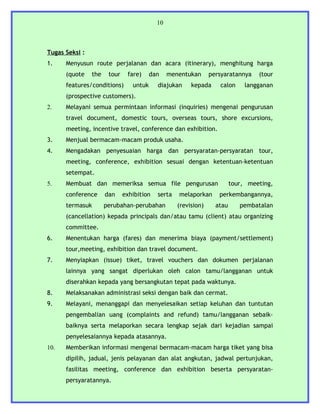 10



Tugas Seksi :
1.    Menyusun route perjalanan dan acara (itinerary), menghitung harga
      (quote    the    tour    fare)     dan    menentukan      persyaratannya    (tour
      features/conditions)       untuk     diajukan     kepada     calon      langganan
      (prospective customers).
2.    Melayani semua permintaan informasi (inquiries) mengenai pengurusan
      travel document, domestic tours, overseas tours, shore excursions,
      meeting, incentive travel, conference dan exhibition.
3.    Menjual bermacam-macam produk usaha.
4.    Mengadakan penyesuaian harga dan persyaratan-persyaratan tour,
      meeting, conference, exhibition sesuai dengan ketentuan-ketentuan
      setempat.
5.    Membuat dan memeriksa semua file pengurusan                        tour, meeting,
      conference      dan     exhibition   serta   melaporkan      perkembangannya,
      termasuk        perubahan-perubahan          (revision)     atau      pembatalan
      (cancellation) kepada principals dan/atau tamu (client) atau organizing
      committee.
6.    Menentukan harga (fares) dan menerima biaya (payment/settlement)
      tour,meeting, exhibition dan travel document.
7.    Menyiapkan (issue) tiket, travel vouchers dan dokumen perjalanan
      lainnya yang sangat diperlukan oleh calon tamu/langganan untuk
      diserahkan kepada yang bersangkutan tepat pada waktunya.
8.    Melaksanakan administrasi seksi dengan baik dan cermat.
9.    Melayani, menanggapi dan menyelesaikan setiap keluhan dan tuntutan
      pengembalian uang (complaints and refund) tamu/langganan sebaik-
      baiknya serta melaporkan secara lengkap sejak dari kejadian sampai
      penyelesaiannya kepada atasannya.
10.   Memberikan informasi mengenai bermacam-macam harga tiket yang bisa
      dipilih, jadual, jenis pelayanan dan alat angkutan, jadwal pertunjukan,
      fasilitas meeting, conference dan exhibition beserta persyaratan-
      persyaratannya.
 
