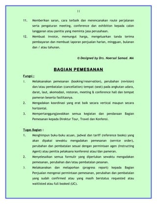 11


11.   Memberikan saran, cara terbaik dan merencanakan route perjalanan
      serta pengaturan meeting, conference dan exhibition kepada calon
      langganan atau panitia yang meminta jasa perusahaan.
12.   Membuat invoice,       memungut harga, mengeluarkan tanda terima
      pembayaran dan membuat laporan penjualan harian, mingguan, bulanan
      dan / atau tahunan.


                                      © Designed by Drs. Noersal Samad. MA


                       BAGIAN PEMESANAN
Fungsi :
1.    Melaksanakan pemesanan (booking/reservation), perubahan (revision)
      dan/atau pembatalan (cancellation) tempat (seat) pada angkutan udara,
      darat, laut, akomodasi, restoran, meeting & conference hall dan tempat
      pameran beserta fasilitasnya.
2.    Mengadakan koordinasi yang erat baik secara vertical maupun secara
      horizontal.
3.    Mempertanggungjawabkan semua kegiatan dan pendanaan Bagian
      Pemesanan kepada Direktur Tour, Travel dan Konfensi.


Tugas Bagian :
1.    Menghimpun buku-buku acuan, jadwal dan tariff (reference books) yang
      akan   dipakai   sewaktu   mengadakan      pemesanan       (service   order),
      perubahan dan pembatalan sesuai dengan permintaan agen (Instructing
      Agent) atau penitia pelaksana konferensi atau/dan pameran.
2.    Menyelesaikan semua formulir yang diperlukan sewaktu mengadakan
      pemesanan, perubahan dan/atau pembatalan pesanan.
3.    Melaksanakan     dan   melaporkan    (progress   report)    kepada    Bagian
      Penjualan mengenai permintaan pemesanan, perubahan dan pembatalan
      yang sudah confirmed atau yang masih berstatus requested atau
      waitlisted atau full booked (UC).
 