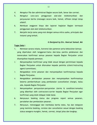 12


4.     Mengatur file dan administrasi Bagian secara baik, benar dan cermat.
5.     Mengatur    cara-cara      penggunaan      alat-alat   telekomunikasi   dan
       penyusunan berita (message) secara baik, hemat, effisien tetapi tetap
       efektif.
6.     Membuat anggaran biaya dan laporan kegiatan Bagian termasuk
       penggunaan alat-alat telekomunikasi.
7.     Menjalin kerja sama yang erat dengan semua mitra usaha, principals dan
       instansi yang terkait.


                                          © Designed by Drs. Noersal Samad. MA
Tugas Seksi :
1.     Memesan sarana wisata, konvensi dan pameran serta kebutuhan lainnya
     yang diperlukan oleh langganan/tamu dan/atau panitia pelaksanan dan
     meneruskan konfirmasi semua pesanan kepada Bagian Penjualan untuk
     disampaikan kepada pemesan.
2.     Menyampaikan konfirmasi yang tidak sesuai dengan permintaan kepada
       Bagian Penjualan untuk diteruskan kepada peminta (client/instructing
       agent/committee).
3.     Mengadakan revisi pesanan dan menyampaikan konfirmasinya kepada
       Bagian Penjualan.
4.     Mengadakan pembatalan pesanan dan menyampaikan konfirmasinya
       beserta pemberitahuan uang pembatalan (cancellation charge), kalau
       ada, kepada Bagian Penjualan
5.     Menyampaikan persyaratan-persyaratan (terms & condition/remarks)
       yang diberikan oleh contractors/carrier kepada Bagian Penjualan agar
       konfirmasi uang telah didapat tidak batal.
6.     Menysusun    booking     status   dan   progress   report   semua   pesanan,
       perubahan dan pembatalan pesanan.
7.     Menyusun, menanggapi dan membalas berita telex, fax dan telegram
       yang meminta booking, revision dan cancellation sesuai dengan booking
       status sesegera mungkin, hemat, cermat, tetapi jelas dan lengkap.
 