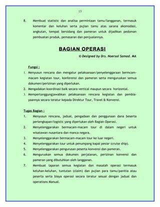 13


8.      Membuat statistic dan analisa permintaan tamu/langganan, termasuk
        komentar dan keluhan serta pujian tamu atas sarana akomodasi,
        angkutan, tempat bersidang dan pameran untuk dijadikan pedoman
        pembuatan produk, pemasaran dan penjualannya.


                          BAGIAN OPERASI
                                       © Designed by Drs. Noersal Samad. MA


     Fungsi :
1. Menyusun rencana dan mengatur pelaksanaan/penyelenggaraan bermcam-
     macam kegiatan tour, konferensi dan pameran serta menguruskan semua
     dokumen/perizinan yang diperlukan.
2. Mengadakan koordinasi baik secara vertical maupun secara horizontal.
3. Mempertanggungjawabkan pelaksanaan rencana kegiatan dan pembia-
     yaannya secara teratur kepada Direktur Tour, Travel & Konvensi.


Tugas Bagian :
1.      Menyusun rencana, jadual, pengadaan dan penggunaan dana beserta
        perlengkapan/logistic yang diperlukan oleh Bagian Operasi.
2.      Menyelenggarakan bermacam-macam tour di dalam negeri untuk
        wisatawan nusantara dan manca negara.
3.      Menyelenggarakan bermacam-macam tour ke luar negeri.
4.      Menyelenggarakan tour untuk penumpang kapal pesiar (cruise ship).
5.      Menyelenggarakan pengurusan peserta konvensi dan pameran.
6.      Menguruskan semua dokumen perjalanan, perizinan konvensi dan
        pameran yang dibutuhkan oleh langganan.
7.      Membuat laporan semua kegiatan dan masalah operasi termasuk
        keluhan-keluhan, tuntutan (claim) dan pujian para tamu/panitia atau
        peserta serta biaya operasi secara teratur sesuai dengan jadual dan
        operations Manual.
 