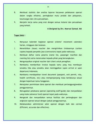 14


8.    Membuat statistic dan analisa laporan karyawan pelaksanan operasi
      dalam rangka efisiensi, peningkatan mutu produk dan pelayanan,
      keuntungan dan citra perusahaan.
9.    Menjalin kerja sama yang erat dengan semua instansi dan perusahaan
      yang terkait.
                                       © Designed by Drs. Noersal Samad. MA


Tugas Seksi :


1.    Menyusun kalender kegiatan operasi (clients’ movement calendar)
      harian, mingguan dan bulanan.
2.    Menerbitkan (issue) voucher dan mengirimkan tindasannya (carbon
      copies) kepada penyedia jasa (contractors) tepat pada waktunya.
3.    Membuat daftar nama peserta (name list, passenger manifest dan
      rooming list) serta meneruskan kepada pihak yang bersangkutan.
4.    Mengumpulkan original voucher dari client untuk penagihan.
5.    Membantu memberikan invoice kepada tamu yang mau membayar
      sewaktu tiba atau sewaktu akan meninggalkan (upon arrival or upon
      departure) Indonesia.
6.    Mambantu mendapatkan travel document (passport, exit permit, visa,
      health certificate, etc) atau memperpanjang masa berlakunya sesuai
      dengan keperluan tamu/langganan.
7.    Menajukan permintaan dana operasi dan membuat pertanggungjawaban
      penggunaannya.
8.    Menugaskan pelaksana operasi (operating staff/guide) dan menyediakan
      uang muka (advance fund) operasi tepat pada waktunya.
9.    Mengecek dan menyediakan semua fasilitas dan perlengkapan dan
      angkutan operasi sesuai dengan jadual penggunaannya.
10.   Melaksanakan administrasi seksi operasi dengan baik dan cermat
      (Efficient, accurate dan effective).
 