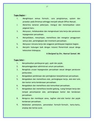 17



Tugas Bagian :
   1.     Menghimpun semua formulir, cara pengisiannya, system dan
          prosedur pada Divisinya sehingga menjadi sebuah Office Manual.
   2.     Menerima lamaran pekerjaan, menguji dan menempatkan calon
          pegawai baru.
   3.     Menyusun, melaksanakan dan mengevaluasi tata kerja dan peraturan
          kepegawaian perusahaan.
   4.     Menyediakan, menyimpan, memelihara dan mengatur penggunaan
          semua alat, perlengkapan dan inventaris perusahaan.
   5.     Menyusun rencana kerja dan anggaran pembiayaan kegiatan bagian.
   6.     Menjalin hubungan baik dengan instansi Pemerintah sesuai denga
          kebutuhan bidangnya.
                                     © Designed by Drs. Noersal Samad. MA


Tugas Seksi :
   1.    Menyelesaikan pembayaran gaji, upah dan pajak.
   2.    Menyelenggarakan administrasi umum perusahaan.
   3.    Mengelola urusan kepegawaian perusahaan sesuai dengan peraturan
         perburuhan.
   4.    Mengadakan pembinaan dan peningkatan kesejahteraan perusahaan.
   5.    Mengadakan dan memelihara alat, perlengkapan kerja, alat-alat tulis
         dan kantor serta kendaraaan perusahaan.
   6.    Mengadakan dan memelihara alat komunikasi perusahaan.
   7.    Mengadakan dan memelihara kondisi gedung, ruang/tempat kerja dan
         tempat penuimpanan alat, perlengkapan kantor dan kendaraan
         perusahaan.
   8.    Mengurus dan membayar sewa, tagihan alat-alat kantor dan pajak
         kendaraan perusahaan.
   9.    Melakukan pemesanan, pencetakan formulir-formulir, kartu-kartu,
         amplop dan kertas surat.
 
