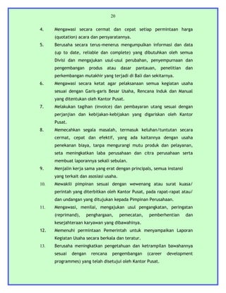 20


4.    Mengawasi secara cermat dan cepat setiap permintaan harga
      (quotation) acara dan persyaratannya.
5.    Berusaha secara terus-menerus mengumpulkan informasi dan data
      (up to date, reliable dan complete) yang dibutuhkan oleh semua
      Divisi dan mengajukan usul-usul perubahan, penyempurnaan dan
      pengembangan       produs   atau   dasar   pantauan,   penelitian   dan
      perkembangan mutakhir yang terjadi di Bali dan sekitarnya.
6.    Mengawasi secara ketat agar pelaksanaan semua kegiatan usaha
      sesuai dengan Garis-garis Besar Usaha, Rencana Induk dan Manual
      yang ditentukan oleh Kantor Pusat.
7.    Melakukan tagihan (invoice) dan pembayaran utang sesuai dengan
      perjanjian dan kebijakan-kebijakan yang digariskan oleh Kantor
      Pusat.
8.    Memecahkan segala masalah, termasuk keluhan/tuntutan secara
      cermat, cepat dan efektif, yang ada kaitannya dengan usaha
      penekanan biaya, tanpa mengurangi mutu produk dan pelayanan,
      seta meningkatkan laba perusahaan dan citra perusahaan serta
      membuat laporannya sekali sebulan.
9.    Menjalin kerja sama yang erat dengan principals, semua instansi
      yang terkait dan asosiasi usaha.
10.   Mewakili pimpinan sesuai dengan wewenang atau surat kuasa/
      perintah yang diterbitkan oleh Kantor Pusat, pada rapat-rapat atau/
      dan undangan yang ditujukan kepada Pimpinan Perusahaan.
11.   Mengawasi, menilai, mengajukan usul pengangkatan, peringatan
      (reprimand),      penghargaan,     pemecatan,   pemberhentian       dan
      kesejahteraan karyawan yang dibawahinya.
12.   Memenuhi permintaan Pemerintah untuk menyampaikan Laporan
      Kegiatan Usaha secara berkala dan teratur.
13.   Berusaha meningkatkan pengetahuan dan ketrampilan bawahannya
      sesuai   dengan     rencana   pengembangan      (career   development
      programmes) yang telah disetujui oleh Kantor Pusat.
 