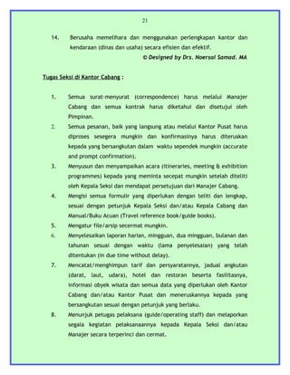 21


   14.    Berusaha memelihara dan menggunakan perlengkapan kantor dan
          kendaraan (dinas dan usaha) secara efisien dan efektif.
                                      © Designed by Drs. Noersal Samad. MA


Tugas Seksi di Kantor Cabang :


   1.    Semua surat-menyurat (correspondence) harus melalui Manajer
         Cabang dan semua kontrak harus diketahui dan disetujui oleh
         Pimpinan.
   2.    Semua pesanan, baik yang langsung atau melalui Kantor Pusat harus
         diproses sesegera mungkin dan konfirmasinya harus diteruskan
         kepada yang bersangkutan dalam waktu sependek mungkin (accurate
         and prompt confirmation).
   3.    Menyusun dan menyampaikan acara (itineraries, meeting & exhibition
         programmes) kepada yang meminta secepat mungkin setelah diteliti
         oleh Kepala Seksi dan mendapat persetujuan dari Manajer Cabang.
   4.    Mengisi semua formulir yang diperlukan dengan teliti dan lengkap,
         sesuai dengan petunjuk Kepala Seksi dan/atau Kepala Cabang dan
         Manual/Buku Acuan (Travel reference book/guide books).
   5.    Mengatur file/arsip secermat mungkin.
   6.    Menyelesaikan laporan harian, mingguan, dua mingguan, bulanan dan
         tahunan sesuai dengan waktu (lama penyelesaian) yang telah
         ditentukan (in due time without delay).
   7.    Mencatat/menghimpun tarif dan persyaratannya, jadual angkutan
         (darat, laut, udara), hotel dan restoran beserta fasilitasnya,
         informasi obyek wisata dan semua data yang diperlukan oleh Kantor
         Cabang dan/atau Kantor Pusat dan meneruskannya kepada yang
         bersangkutan sesuai dengan petunjuk yang berlaku.
   8.    Menunjuk petugas pelaksana (guide/operating staff) dan melaporkan
         segala kegiatan pelaksanaannya kepada Kepala Seksi dan/atau
         Manajer secara terperinci dan cermat.
 