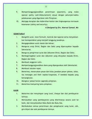 22


  9.    Mempertanggungjawabkan      penerimaan      (payment),   uang   muka
        operasi (petty cash/disbursement) sesuai dengan petunjuk/waktu
        pelaksanaan yang digariskan oleh Pimpinan.
  10.   Menjaga kerapian dan kebersihan kantor dan lingkungannya termasuk
        keamanan (safety and security).
                                    © Designed by Drs. Noersal Samad. MA


SEKRETARIAT
  1.    Mengetik surat, isian/formulir, kontrak dan laporan serta menyelesai-
        kan korespondensi yang menjadi tanggung jawabnya.
  2.    Mengagendakan surat masuk dan keluar.
  3.    Mengurus arsip Divisi, Bagian dan Seksi yang dipercayakan kepada
        Sekretariat.
  4.    Mengurus pengiriman surat dan dokumen Divisi, Bagian dan Seksi.
  5.    Membagi-bagikan surat dan dokumen yang ditujukan kepada Divisi,
        Bagian dan Seksi.
  6.    Membuat anggaran rutin.
  7.    Mempertanggungjawabkan dana yang dipergunakan oleh Sekretariat.
  8.    Membuat notulen rapat.
  9.    Menerima, meneruskan pesan dan/atau jawaban pesan (phone, telex,
        fax messages and their replies/responses, if needed) kepada yang
        bersangkutan.
  10.   Mengatur jadual harian (agenda) pimpinan.
  11.   Menerima/menyaring tamu pimpinan.


KASIR
  1.    Menerima dan menyimpan uang tunai, cheque dan alat pembayaran
        lainnya.
  2.    Memasukkan uang (pembayaran) yang diterimanya secara utuh ke
        bank, dan menyelesaikan Buku Bank dan Buku Kas.
  3.    Membukukan semua penerimaan dan pengeluaran uang tunai, cek,
        giro bilyet dan alat pembayaran lainnya.
 