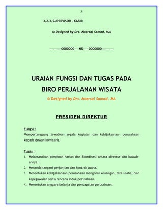 3


            3.2.3. SUPERVISOR – KASIR


                  © Designed by Drs. Noersal Samad. MA




                ----------0000000----NS-----0000000----------




     URAIAN FUNGSI DAN TUGAS PADA
            BIRO PERJALANAN WISATA
               © Designed by Drs. Noersal Samad. MA



                    PRESIDEN DIREKTUR

Fungsi :
Mempertanggung jawabkan segala kegiatan dan kebijaksanaan perusahaan
kepada dewan komisaris.


Tugas :
1. Melaksanakan pimpinan harian dan koordinasi antara direktur dan bawah-
   annya.
2. Menanda tangani perjanjian dan kontrak usaha.
3. Menentukan kebijaksanaan perusahaan mengenai keuangan, tata usaha, dan
   kepegawaian serta rencana induk perusahaan.
4. Menentukan anggara belanja dan pendapatan perusahaan.
 