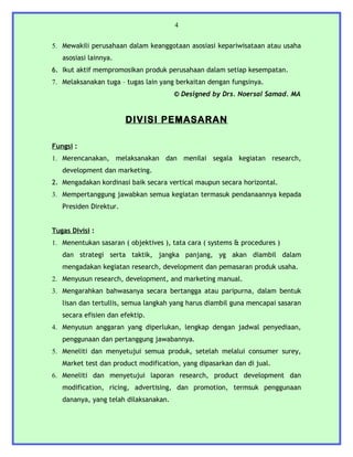 4


5. Mewakili perusahaan dalam keanggotaan asosiasi kepariwisataan atau usaha
   asosiasi lainnya.
6. Ikut aktif mempromosikan produk perusahaan dalam setiap kesempatan.
7. Melaksanakan tuga – tugas lain yang berkaitan dengan fungsinya.
                                       © Designed by Drs. Noersal Samad. MA


                        DIVISI PEMASARAN

Fungsi :
1. Merencanakan, melaksanakan dan menilai segala kegiatan research,
   development dan marketing.
2. Mengadakan kordinasi baik secara vertical maupun secara horizontal.
3. Mempertanggung jawabkan semua kegiatan termasuk pendanaannya kepada
   Presiden Direktur.


Tugas Divisi :
1. Menentukan sasaran ( objektives ), tata cara ( systems & procedures )
   dan strategi serta taktik, jangka panjang, yg akan diambil dalam
   mengadakan kegiatan research, development dan pemasaran produk usaha.
2. Menyusun research, development, and marketing manual.
3. Mengarahkan bahwasanya secara bertangga atau paripurna, dalam bentuk
   lisan dan tertullis, semua langkah yang harus diambil guna mencapai sasaran
   secara efisien dan efektip.
4. Menyusun anggaran yang diperlukan, lengkap dengan jadwal penyediaan,
   penggunaan dan pertanggung jawabannya.
5. Meneliti dan menyetujui semua produk, setelah melalui consumer surey,
   Market test dan product modification, yang dipasarkan dan di jual.
6. Meneliti dan menyetujui laporan research, product development dan
   modification, ricing, advertising, dan promotion, termsuk penggunaan
   dananya, yang telah dilaksanakan.
 
