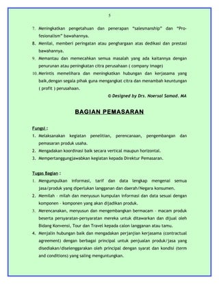 5


7. Meningkatkan pengetahuan dan penerapan “salesmanship” dan “Pro-
   fesionalism” bawahannya.
8. Menilai, memberi peringatan atau penghargaan atas dedikasi dan prestasi
   bawahannya.
9. Memantau dan memecahkan semua masalah yang ada kaitannya dengan
   penurunan atau peningkatan citra perusahaan ( company image)
10. Merintis memelihara dan meningkatkan hubungan dan kerjasama yang
   baik,dengan segala pihak guna mengangkat citra dan menambah keuntungan
   ( profit ) perusahaan.
                                         © Designed by Drs. Noersal Samad. MA


                      BAGIAN PEMASARAN

Fungsi :
1. Melaksanakan    kegiatan   penelitian,      perencanaan,   pengembangan    dan
   pemasaran produk usaha.
2. Mengadakan koordinasi baik secara vertical maupun horizontal.
3. Mempertanggungjawabkan kegiatan kepada Direktur Pemasaran.


Tugas Bagian :
1. Mengumpulkan     informasi,   tarif   dan    data   lengkap   mengenai   semua
   jasa/produk yang diperlukan langganan dan daerah/Negara konsumen.
2. Memilah – milah dan menyusun kumpulan informasi dan data sesuai dengan
   komponen – komponen yang akan dijadikan produk.
3. Merencanakan, menyusun dan mengembangkan bermacam – macam produk
   beserta persyaratan-persyaratan mereka untuk ditawarkan dan dijual oleh
   Bidang Konvensi, Tour dan Travel kepada calon langganan atau tamu.
4. Menjalin hubungan baik dan mengadakan perjanjian kerjasama (contractual
   agreement) dengan berbagai principal untuk penjualan produk/jasa yang
   disediakan/diselenggarakan oleh principal dengan syarat dan kondisi (term
   and conditions) yang saling menguntungkan.
 