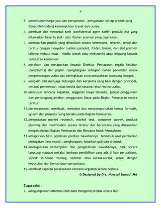 6


5. Menentukan harga jual dan persyaratan – persyaratan setiap produk yang
   dijual oleh bidang konvensi,tour travel dan cruise.
6. Membuat dan mencetak tarif (confidential agent tariff) produk/jasa yang
   ditawarkan beserta alat – alat /bahan promosi yang diperlukan.
7. Memasarkan produk yang dihasilkan secara berencana, terarah, teruji dan
   teratur dengan menyebar luaskan pamplet, folder, brosur, dan alat promosi
   lainnya melalui mass – media (cetak atau elektronik) atau langsung kepada
   tamu atau konsumen.
8. Merekam dan melaporkan kepada Direktur Pemasaran segala keluhan
   (complaints) dan pujian /penghargaan sebagian bahan penelitian untuk
   pengembangan usaha dan peningkatan citra perusahaan (company image).
9. Menjalin dan menjaga hubungan dan kerjsama yang baik dengan principal,
   instansi pemerintah, mass-media dan sesama rekan/mitra usaha.
10. Menyusun rencana kegiatan, anggaran biaya tahunan, jadual penggunaan
   dan pertanggungjawaban penggunaan biaya pada Bagian Pemasaran secara
   teratur.
11.Merencanakan, membuat, memakai dan menyempurnakan semua formulir,
   system dan prosedur yang berlaku pada Bagian Pemasaran.
12.Mengadakan market research, market test, consumer survey, product
   planning dan modification secara teratur dan berencana yang disesuaikan
   dengan Manual Bagian Pemasaran dan Rencana Induk Perusahaan.
13.Melaporkan hasil penilaian prestasi bawahannya, termasuk usul pemberian
   peringatan (reprimand), penghargaan, kenaikan gaji dan promosi.
14.Meningkatkan ketrampilan dan pengetahuan bawahannya, baik secara
   langsung maupun melalui lembaga pendidikan yang ada di luar perusahaan,
   seperti in-house training, seminar atau kursus-kursus, sesuai dengan
   kebutuhan dan kemampuan perusahaan.
15.Membuat laporan pelaksanaan rencana kegiatan secara berkala.
                                       © Designed by Drs. Noersal Samad. MA


Tugas seksi :
1. Mengumpulkan informasi dan data mengenai produk wisata dan
 