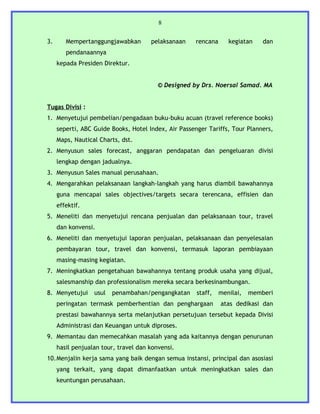 8


3.      Mempertanggungjawabkan        pelaksanaan    rencana      kegiatan    dan
        pendanaannya
     kepada Presiden Direktur.


                                         © Designed by Drs. Noersal Samad. MA


Tugas Divisi :
1. Menyetujui pembelian/pengadaan buku-buku acuan (travel reference books)
     seperti, ABC Guide Books, Hotel Index, Air Passenger Tariffs, Tour Planners,
     Maps, Nautical Charts, dst.
2. Menyusun sales forecast, anggaran pendapatan dan pengeluaran divisi
     lengkap dengan jadualnya.
3. Menyusun Sales manual perusahaan.
4. Mengarahkan pelaksanaan langkah-langkah yang harus diambil bawahannya
     guna mencapai sales objectives/targets secara terencana, effisien dan
     effektif.
5. Meneliti dan menyetujui rencana penjualan dan pelaksanaan tour, travel
     dan konvensi.
6. Meneliti dan menyetujui laporan penjualan, pelaksanaan dan penyelesaian
     pembayaran tour, travel dan konvensi, termasuk laporan pembiayaan
     masing-masing kegiatan.
7. Meningkatkan pengetahuan bawahannya tentang produk usaha yang dijual,
     salesmanship dan professionalism mereka secara berkesinambungan.
8. Menyetujui     usul   penambahan/pengangkatan      staff,   menilai,   memberi
     peringatan termask pemberhentian dan penghargaan          atas dedikasi dan
     prestasi bawahannya serta melanjutkan persetujuan tersebut kepada Divisi
     Administrasi dan Keuangan untuk diproses.
9. Memantau dan memecahkan masalah yang ada kaitannya dengan penurunan
     hasil penjualan tour, travel dan konvensi.
10.Menjalin kerja sama yang baik dengan semua instansi, principal dan asosiasi
     yang terkait, yang dapat dimanfaatkan untuk meningkatkan sales dan
     keuntungan perusahaan.
 