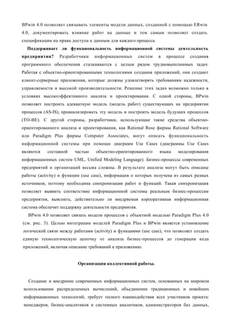 BPwin 4.0 позволяет связывать элементы модели данных, созданной с помощью ERwin
4.0, документировать влияние работ на данные и тем самым позволяет создать
спецификации на права доступа к данным для каждого процесса.
  Поддерживает ли функциональность информационной системы деятельность
предприятия?     Разработчики    информационных         систем   в   процессе   создания
программного обеспечения сталкиваются с целым рядом трудновыполнимых задач.
Работая с объектно-ориентированными технологиями создания приложений, они создают
клиент-серверные приложения, которые должны удовлетворять требованиям надежности,
управляемости и высокой производительности. Решение этих задач возможно только в
условиях высокоэффективного анализа и проектирования. С одной стороны, BPwin
позволяет построить адекватную модель (модель работ) существующих на предприятии
процессов (AS-IS), проанализировать эту модель и построить модель будущих процессов
(ТО-ВЕ). С другой стороны, разработчики, использующие такие средства объектно-
ориентированного анализа и проектирования, как Rational Rose фирмы Rational Software
или Paradigm Plus фирмы Computer Associates, могут описать функциональность
информационной системы при помощи диаграмм Use Cases (диаграммы Use Cases
являются   составной    частью    объектно-ориентированного      языка    моделирования
информационных систем UML, Unified Modeling Language). Бизнес-процессы современных
предприятий и организаций весьма сложны. В результате анализа могут быть описаны
работы (activity) и функции (use case), информация о которых получена из самых разных
источников, поэтому необходима синхронизация работ и функций. Такая синхронизация
позволяет выявить соответствие информационной системы реальным бизнес-процессам
предприятия, выяснить, действительно ли внедряемая корпоративная информационная
система обеспечит поддержку деятельности предприятия.
  BPwin 4.0 позволяет связать модели процессов с объектной моделью Paradigm Plus 4.0
(см. рис. 3). Целью интеграции моделей Paradigm Plus и BPwin является установление
логической связи между работами (activity) и функциями (use case), что позволяет создать
единую технологическую цепочку от анализа бизнес-процессов до генерации кода
приложений, включая описание требований к приложению.


                          Организация коллективной работы.


   Создание и внедрение современных информационных систем, основанных на широком
использовании распределенных вычислений, объединении традиционных и новейших
информационных технологий, требует тесного взаимодействия всех участников проекта:
менеджеров, бизнес-аналитиков и системных аналитиков, администраторов баз данных,
 
