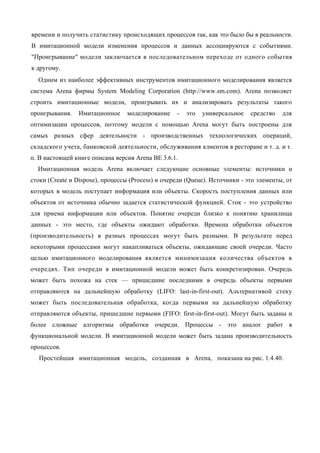 времени и получить статистику происходящих процессов так, как это было бы в реальности.
В имитационной модели изменения процессов и данных ассоциируются с событиями.
"Проигрывание" модели заключается в последовательном переходе от одного события
к другому.
  Одним из наиболее эффективных инструментов имитационного моделирования является
система Arena фирмы System Modeling Corporation (http://www.sm.com). Arena позволяет
строить имитационные модели, проигрывать их и анализировать результаты такого
проигрывания.   Имитационное      моделирование    -   это   универсальное   средство   для
оптимизации процессов, поэтому модели с помощью Arena могут быть построены для
самых разных сфер деятельности - производственных технологических операций,
складского учета, банковской деятельности, обслуживания клиентов в ресторане и т. д. и т.
п. В настоящей книге описана версия Arena BE 3.6.1.
  Имитационная модель Arena включает следующие основные элементы: источники и
стоки (Create и Dispose), процессы (Process) и очереди (Queue). Источники - это элементы, от
которых в модель поступает информация или объекты. Скорость поступления данных или
объектов от источника обычно задается статистической функцией. Сток - это устройство
для приема информации или объектов. Понятие очереди близко к понятию хранилища
данных - это место, где объекты ожидают обработки. Времена обработки объектов
(производительность) в разных процессах могут быть разными. В результате перед
некоторыми процессами могут накапливаться объекты, ожидающие своей очереди. Часто
целью имитационного моделирования является минимизация количества объектов в
очередях. Тип очереди в имитационной модели может быть конкретизирован. Очередь
может быть похожа на стек — пришедшие последними в очередь объекты первыми
отправляются на дальнейшую обработку (LIFO: last-in-first-out). Альтернативой стеку
может быть последовательная обработка, когда первыми на дальнейшую обработку
отправляются объекты, пришедшие первыми (FIFO: first-in-first-out). Могут быть заданы и
более сложные алгоритмы обработки очереди. Процессы - это аналог работ в
функциональной модели. В имитационной модели может быть задана производительность
процессов.
  Простейшая имитационная модель, созданная в Arena, показана на рис. 1.4.40.
 