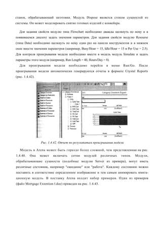 станок, обрабатывающий заготовки. Модуль Dispose является стоком сущностей из
системы. Он может моделировать снятие готовых изделий с конвейера.

  Для задания свойств модулю типа Flowchart необходимо дважды щелкнуть по нему и в
появившемся диалоге задать значения параметров. Для задания свойств модулю Resourse
(типа Data) необходимо щелкнуть по нему один раз на панели инструментов и в нижнем
окне внести значения параметров (например, Busy/Hour = 15, Idle/Hour = 15 и Per Use = 2.5).
Для контроля проигрывания модели необходимо внести в модель модуль Simulate и задать
параметры этого модуля (например, Run Length = 40, Hours/Day = 8).
  Для     проигрывания    модели     необходимо     перейти    в     меню    Run/Go.   После
проигрывания модели автоматически генерируются отчеты в формате Crystal Reports
(рис. 1.4.42).




                 Рис. 1.4.42. Отчет по результатам проигрывания модели

   Модель в Arena может быть гораздо более сложной, чем представленная на рис.
1.4.40.   Она    может    включать     сотни   модулей     различных        типов.   Модули,
обрабатывающие сущности (подобные модулю Server из примера), могут иметь
различные состояния, например "ожидание" или "работа". Каждому состоянию можно
поставить в соответствие определенное изображение и тем самым анимировать имита-
ционную модель. В поставку Arena входит набор примеров. Один из примеров
(файл Mortgage Extention l.doe) приведен на рис. 1.4.43.
 