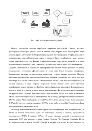 Рис. 1.4.43. Модель обработки документа



  Модель показывает систему обработки документа (закладной). Сначала документ
регистрирует секретарша (иконка слева в нижней части рисунка, затем просматривает клерк
(иконка справа). Затем клерк либо принимает документ, либо возвращает. Очередь документов
показывается в виде набора иконок сверху от процесса Review Application и в виде графика в
правой нижней части рисунка. Иконки, отображающие секретаря и клерка, могут быть разными
в зависимости от состояния (занят - ожидает), следовательно, модель может быть анимирована.
Создавать имитационные модели без предварительного анализа бизнес-процессов не всегда
представляется возможным. Действительно, не поняв сути бизнес-процессов предприятия,
бессмысленно пытаться оптимизировать конкретные технологические процессы. Поэтому
функциональные модели и имитационные модели не заменяют, а дополняют друг друга, при этом
они могут быть тесно взаимосвязаны. Имитационная модель дает больше информации для
анализа системы, в свою очередь, результаты такого анализа могут стать причиной
модификации модели процессов. Наиболее целесообразно сначала создать функциональную
модель, а затем на ее основе строить модель имитационную. Для поддержки такой технологии
инструментальное средство функционального моделирования BPwin 4.0 имеет возможность
IDEF3 в имитационную модель Arena (версии 3.6 и выше). Для преобразования диаграммы
IDEF3 в модель Arena необходимо, чтобы BPwin 4.0 и Arena одновременно были запущены.
В BPwin 4.0 следует открыть диаграмму IDEF3 и затем выбрать меню File/Export/Arena. Далее
экспорт производится автоматически.
  Поскольку имитационная модель имеет гораздо больше параметров, чем диаграмма IDEF3, в
BPwin 4.0 имеется возможность задать эти параметры с помощью свойств, определяемых
пользователем (UDP). В поставку BPwin 4.0 входят примеры моделей с предварительно
внесенными UDP для экспорта в Arena (каталог Program Files/Computer Associates /BPwin
4.0/Samples/Arena/) и модель ArenaBEUDPs.bpl, в которой определены все необходимые для
 