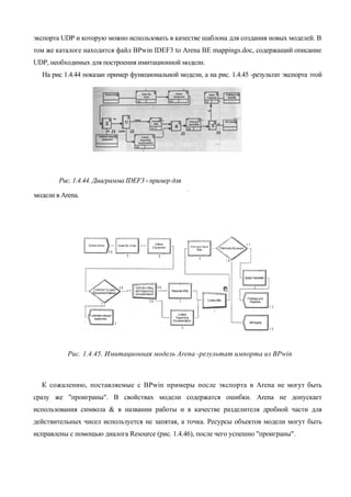 экспорта UDP и которую можно использовать в качестве шаблона для создания новых моделей. В
том же каталоге находится файл BPwin IDEF3 to Arena BE mappings.doc, содержащий описание
UDP, необходимых для построения имитационной модели.
  На рис 1.4.44 показан пример функциональной модели, а на рис. 1.4.45 -результат экспорта этой




        Рис. 1.4.44. Диаграмма IDEF3 - пример для

модели в Arena.                                     A




           Рис. 1.4.45. Имитационная модель Arena -результат импорта из BPwin



  К сожалению, поставляемые с BPwin примеры после экспорта в Arena не могут быть
сразу же "проиграны". В свойствах модели содержатся ошибки. Arena не допускает
использования символа & в названии работы и в качестве разделителя дробной части для
действительных чисел используется не запятая, а точка. Ресурсы объектов модели могут быть
исправлены с помощью диалога Resource (рис. 1.4.46), после чего успешно "проиграны".
 