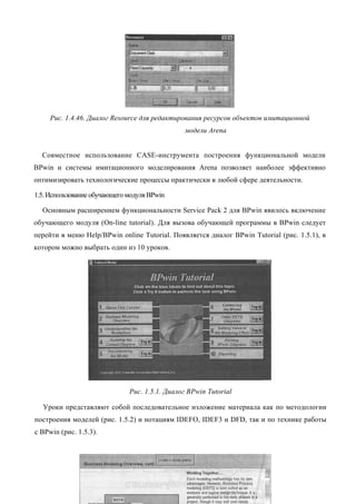 Рис. 1.4.46. Диалог Resource для редактирования ресурсов объектов имитационной
                                               модели Arena


  Совместное использование CASE-инструмента построения функциональной модели
BPwin и системы имитационного моделирования Arena позволяет наиболее эффективно
оптимизировать технологические процессы практически в любой сфере деятельности.

1.5. Использование обучающего модуля BPwin

  Основным расширением функциональности Service Pack 2 для BPwin явилось включение
обучающего модуля (On-line tutorial). Для вызова обучающей программы в BPwin следует
перейти в меню Help/BPwin online Tutorial. Появляется диалог BPwin Tutorial (рис. 1.5.1), в
котором можно выбрать один из 10 уроков.




                              Рис. 1.5.1. Диалог BPwin Tutorial

  Уроки представляют собой последовательное изложение материала как по методологии
построения моделей (рис. 1.5.2) и нотациям IDEFO, IDEF3 и DFD, так и по технике работы
с BPwin (рис. 1.5.3).
 