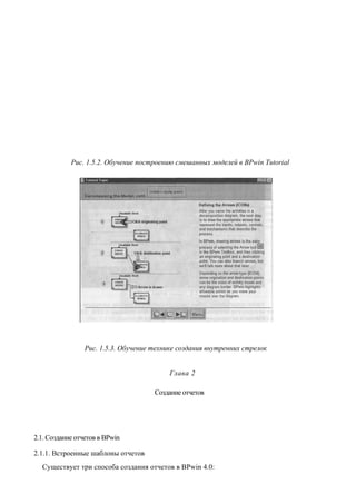 Рис. 1.5.2. Обучение построению смешанных моделей в BPwin Tutorial




                 Рис. 1.5.3. Обучение технике создания внутренних стрелок


                                           Глава 2

                                      Создание отчетов




2.1. Создание отчетов в BPwin

2.1.1. Встроенные шаблоны отчетов
  Существует три способа создания отчетов в BPwin 4.0:
 
