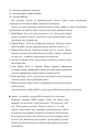 1) с помощью встроенных шаблонов;
2) с помощью Report Template Builder;
3) с помощью RPTwin.
  Для создания отчетов по функциональной модели можно также использовать
генераторы отчетов третьих фирм, например Crystal Reports.
  Отчеты на основе встроенных шаблонов можно создать, выбрав из меню Tools/Reports
необходимый тип шаблона. Всего имеется семь типов шаблонов отчетов:
1. Model Report. Этот отчет уже упоминался в 1.2.1. Он включает инфор
  мацию о контексте модели - имя модели, точку зрения, область, цель,
  имя автора, дату создания и др.
2. Diagram Report. Отчет по конкретной диаграмме. Включает список
  объектов: работ, стрелок, хранилищ данных, внешних ссылок и т. д.
3. Diagram Object Report. Наиболее полный отчет по модели. Может
  включать полный список объектов модели: работ, стрелок с указанием
  их типа и др. - и свойства, определяемые пользователем.
4. Activity Cost Report. Отчет о результатах стоимостного анализа. Будет
  рассмотрен ниже.
5. Arrow Report. Отчет по стрелкам. Может содержать информацию
  из словаря стрелок, информацию о работе-источнике, работе-назначении
  стрелки и информацию о разветвлении и слиянии стрелок.
6. DataUsage Report. Отчет о результатах связывания модели процессов
  и модели данных. (Будет рассмотрен ниже.)
7. Model Consistency Report. Отчет, содержащий список синтаксических
  ошибок модели.
  Синтаксические ошибки IDEF0 с точки зрения BPwin разделяются на три типа:


■ первых, это ошибки, которые BPwin выявить не в состоянии.
  Например, синтаксис IDEF0 требует, чтобы имя работы было
  выражено отглагольным существительным ("Изготовление изде
  лия", "Обслуживание клиента", "Выписка счета" и т. д.), а имя
  стрелки также должно быть выражено существительным. BPwin
  не позволяет анализировать синтаксис естественного языка (английс
  кого и русского) и смысл имен объектов и поэтому игнорирует ошиб
  ки этого типа. Выявление таких ошибок - ручная работа, которая
  ложится на плечи аналитиков и должна контролироваться руководи
  телем проекта.
 