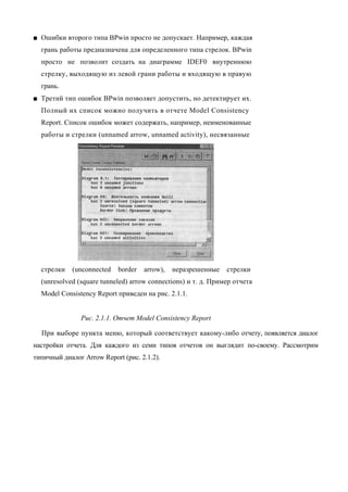 ■ Ошибки второго типа BPwin просто не допускает. Например, каждая
  грань работы предназначена для определенного типа стрелок. BPwin
  просто не позволит создать на диаграмме IDEF0 внутреннюю
  стрелку, выходящую из левой грани работы и входящую в правую
  грань.
■ Третий тип ошибок BPwin позволяет допустить, но детектирует их.
  Полный их список можно получить в отчете Model Consistency
  Report. Список ошибок может содержать, например, неименованные
  работы и стрелки (unnamed arrow, unnamed activity), несвязанные




  стрелки   (unconnected    border   arrow),   неразрешенные   стрелки
  (unresolved (square tunneled) arrow connections) и т. д. Пример отчета
  Model Consistency Report приведен на рис. 2.1.1.


               Рис. 2.1.1. Отчет Model Consistency Report

  При выборе пункта меню, который соответствует какому-либо отчету, появляется диалог
настройки отчета. Для каждого из семи типов отчетов он выглядит по-своему. Рассмотрим
типичный диалог Arrow Report (рис. 2.1.2).
 