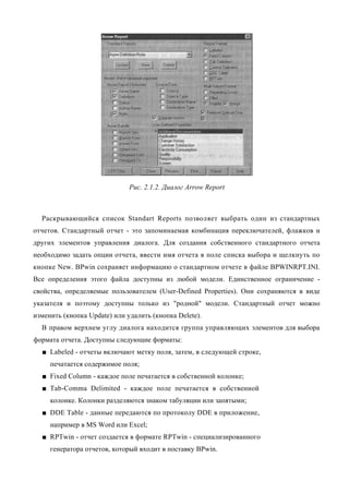 Рис. 2.1.2. Диалог Arrow Report



  Раскрывающийся список Standart Reports позволяет выбрать один из стандартных
отчетов. Стандартный отчет - это запоминаемая комбинация переключателей, флажков и
других элементов управления диалога. Для создания собственного стандартного отчета
необходимо задать опции отчета, ввести имя отчета в поле списка выбора и щелкнуть по
кнопке New. BPwin сохраняет информацию о стандартном отчете в файле BPWINRPT.INI.
Все определения этого файла доступны из любой модели. Единственное ограничение -
свойства, определяемые пользователем (User-Defined Properties). Они сохраняются в виде
указателя и поэтому доступны только из "родной" модели. Стандартный отчет можно
изменить (кнопка Update) или удалить (кнопка Delete).
  В правом верхнем углу диалога находится группа управляющих элементов для выбора
формата отчета. Доступны следующие форматы:
  ■ Labeled - отчеты включают метку поля, затем, в следующей строке,
     печатается содержимое поля;
  ■ Fixed Column - каждое поле печатается в собственной колонке;
  ■ Tab-Comma Delimited - каждое поле печатается в собственной
     колонке. Колонки разделяются знаком табуляции или запятыми;
  ■ DDE Table - данные передаются по протоколу DDE в приложение,
     например в MS Word или Excel;
  ■ RPTwin - отчет создается в формате RPTwin - специализированного
     генератора отчетов, который входит в поставку BPwin.
 