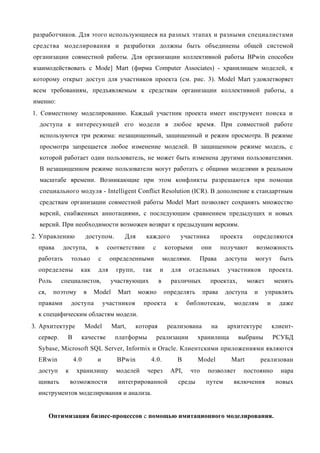разработчиков. Для этого использующиеся на разных этапах и разными специалистами
средства моделирования и разработки должны быть объединены общей системой
организации совместной работы. Для организации коллективной работы BPwin способен
взаимодействовать с Mode] Mart (фирма Computer Associates) - хранилищем моделей, к
которому открыт доступ для участников проекта (см. рис. 3). Model Mart удовлетворяет
всем требованиям, предъявляемым к средствам организации коллективной работы, а
именно:
1. Совместному моделированию. Каждый участник проекта имеет инструмент поиска и
  доступа к интересующей его модели в любое время. При совместной работе
  используются три режима: незащищенный, защищенный и режим просмотра. В режиме
  просмотра запрещается любое изменение моделей. В защищенном режиме модель, с
  которой работает один пользователь, не может быть изменена другими пользователями.
  В незащищенном режиме пользователи могут работать с общими моделями в реальном
  масштабе времени. Возникающие при этом конфликты разрешаются при помощи
  специального модуля - Intelligent Conflict Resolution (ICR). В дополнение к стандартным
  средствам организации совместной работы Model Mart позволяет сохранять множество
  версий, снабженных аннотациями, с последующим сравнением предыдущих и новых
  версий. При необходимости возможен возврат к предыдущим версиям.
2. Управлению           доступом.       Для      каждого              участника        проекта     определяются
  права     доступа,        в     соответствии        с        которыми        они     получают     возможность
  работать       только      с     определенными              моделями.       Права     доступа     могут       быть
  определены        как      для     групп,     так        и     для     отдельных       участников       проекта.
  Роль      специалистов,          участвующих            в      различных        проектах,      может        менять
  ся,    поэтому        в   Model     Mart    можно            определять      права    доступа     и    управлять
  правами        доступа         участников     проекта           к     библиотекам,       моделям        и     даже
  к специфическим областям модели.
3. Архитектуре          Model       Mart,     которая           реализована       на     архитектуре          клиент-
  сервер.     В     качестве         платформы            реализации          хранилища       выбраны         РСУБД
  Sybase, Microsoft SQL Server, Informix и Oracle. Клиентскими приложениями являются
  ERwin           4.0        и       BPwin         4.0.            В          Model       Mart          реализован
  доступ     к     хранилищу         моделей     через           API,    что    позволяет        постоянно      нара
  щивать         возможности          интегрированной                 среды     путем      включения           новых
  инструментов моделирования и анализа.


        Оптимизация бизнес-процессов с помощью имитационного моделирования.
 