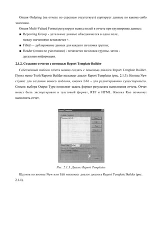 Опция Ordering (на отчете по стрелкам отсутствует) сортирует данные по какому-либо
значению.
   Опция Multi-Valued Format регулирует вывод полей в отчете при группировке данных:
   ■ Repeating Group - детальные данные объединяются в одно поле,
      между значениями вставляется +.
   ■ Filled — дублирование данных для каждого заголовка группы;
   ■ Header (опция по умолчанию) - печатается заголовок группы, затем -
      детальная информация.

2.1.2. Создание отчетов с помощью Report Template Builder
   Собственный шаблон отчета можно создать с помощью диалога Report Template Builder.
Пункт меню Tools/Reports Builder вызывает диалог Report Templates (рис. 2.1.3). Кнопка New
служит для создания нового шаблона, кнопка Edit - для редактирования существующего.
Список выбора Output Туре позволяет задать формат результата выполнения отчета. Отчет
может быть экспортирован в текстовый формат, RTF и HTML. Кнопка Run позволяет
выполнить отчет.




                              Рис. 2.1.3. Диалог Report Templates

   Щелчок по кнопке New или Edit вызывает диалог диалога Report Template Builder (рис.
2.1.4).
 