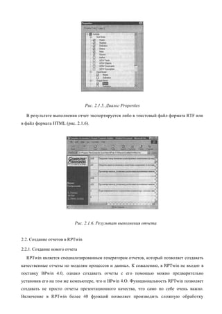 Рис. 2.1.5. Диалог Properties

  В результате выполнения отчет экспортируется либо в текстовый файл формата RTF или
в файл формата HTML (рис. 2.1.6).




                           Рис. 2.1.6. Результат выполнения отчета


2.2. Создание отчетов в RPTwin

2.2.1. Создание нового отчета
  RPTwin является специализированным генераторам отчетов, который позволяет создавать
качественные отчеты по моделям процессов и данных. К сожалению, в RPTwin не входит в
поставку BPwin 4.0, однако создавать отчеты с его помощью можно предварительно
установив его на том же компьютере, что и BPwin 4.O. Функциональность RPTwin позволяет
создавать не просто отчеты презентационного качества, что само по себе очень важно.
Включение в RPTwin более 40 функций позволяет производить сложную обработку
 