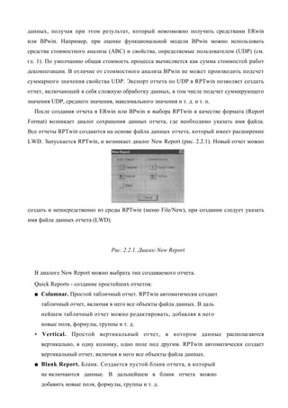 данных, получая при этом результат, который невозможно получить средствами ERwin
или BPwin. Например, при оценке функциональной модели BPwin можно использовать
средства стоимостного анализа (ABC) и свойства, определяемые пользователем (UDP) (см.
гл. 1). По умолчанию общая стоимость процесса вычисляется как сумма стоимостей работ
декомпозиции. В отличие от стоимостного анализа BPwin не может производить подсчет
суммарного значения свойства UDP. Экспорт отчета по UDP в RPTwin позволяет создать
отчет, включающий в себя сложную обработку данных, в том числе подсчет суммирующего
значения UDP, среднего значения, максимального значения и т. д. и т. п.
  После создания отчета в ERwin или BPwin и выбора RPTwin в качестве формата (Report
Format) возникает диалог сохранения данных отчета, где необходимо указать имя файла.
Все отчеты RPTwin создаются на основе файла данных отчета, который имеет расширение
LWD. Запускается RPTwin, и возникает диалог New Report (рис. 2.2.1). Новый отчет можно




создать и непосредственно из среды RPTwin (меню File/New), при создании следует указать
имя файла данных отчета (LWD).




                                Рис. 2.2.1. Диалог New Report


  В диалоге New Report можно выбрать тип создаваемого отчета.
  Quick Reports - создание простейших отчетов:
  ■ Columnar. Простой табличный отчет. RPTwin автоматически создает
     табличный отчет, включая в него все объекты файла данных. В даль
     нейшем табличный отчет можно редактировать, добавляя в него
     новые поля, формулы, группы и т. д.
  • Vertical. Простой вертикальный отчет, в котором данные располагаются
     вертикально, в одну колонку, одно поле под другим. RPTwin автоматически создает
     вертикальный отчет, включая в него все объекты файла данных.
  ■ Blank Report. Бланк. Создается пустой бланк отчета, в который
     не включаются данные. В дальнейшем в бланк отчета можно
     добавить новые поля, формулы, группы и т. д.
 