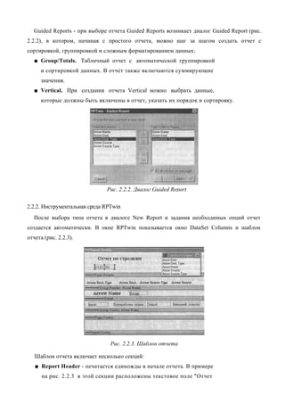Guided Reports - при выборе отчета Guided Reports возникает диалог Guided Report (рис.
2.2.2), в котором, начиная с простого отчета, можно шаг за шагом создать отчет с
сортировкой, группировкой и сложным форматированием данных:
   ■ Group/Totals. Табличный отчет с автоматической группировкой
     и сортировкой данных. В отчет также включаются суммирующие
     значения.
   ■ Vertical. При создании отчета Vertical можно выбрать данные,
     которые должны быть включены в отчет, указать их порядок и сортировку.




                              Рис. 2.2.2. Диалог Guided Report

2.2.2. Инструментальная среда RPTwin
  После выбора типа отчета в диалоге New Report и задания необходимых опций отчет
создается автоматически. В окне RPTwin показывается окно DataSet Columns и шаблон
отчета (рис. 2.2.3).




                                Рис. 2.2.3. Шаблон отчета

   Шаблон отчета включает несколько секций:
   ■ Report Header - печатается единожды в начале отчета. В примере
      на рис. 2.2.3 в этой секции расположены текстовое поле "Отчет
 