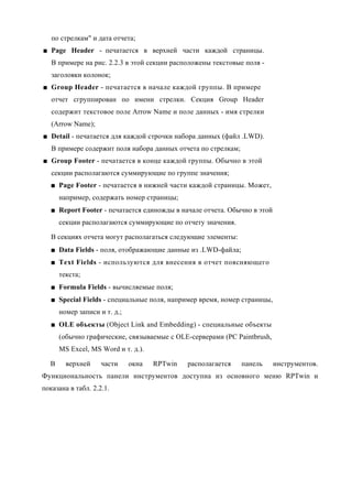 по стрелкам" и дата отчета;
■ Page Header - печатается в верхней части каждой страницы.
   В примере на рис. 2.2.3 в этой секции расположены текстовые поля -
   заголовки колонок;
■ Group Header - печатается в начале каждой группы. В примере
   отчет сгруппирован по имени стрелки. Секция Group Header
   содержит текстовое поле Arrow Name и поле данных - имя стрелки
   (Arrow Name);
■ Detail - печатается для каждой строчки набора данных (файл .LWD).
   В примере содержит поля набора данных отчета по стрелкам;
■ Group Footer - печатается в конце каждой группы. Обычно в этой
   секции располагаются суммирующие по группе значения;
   ■ Page Footer - печатается в нижней части каждой страницы. Может,
      например, содержать номер страницы;
   ■ Report Footer - печатается единожды в начале отчета. Обычно в этой
      секции располагаются суммирующие по отчету значения.

   В секциях отчета могут располагаться следующие элементы:
   ■ Data Fields - поля, отображающие данные из .LWD-файла;
   ■ Text Fields - используются для внесения в отчет поясняющего
      текста;
   ■ Formula Fields - вычисляемые поля;
   ■ Special Fields - специальные поля, например время, номер страницы,
      номер записи и т. д.;
   ■ OLE объекты (Object Link and Embedding) - специальные объекты
      (обычно графические, связываемые с OLE-серверами (PC Paintbrush,
      MS Excel, MS Word и т. д.).

  В     верхней     части     окна   RPTwin   располагается    панель     инструментов.
Функциональность панели инструментов доступна из основного меню RPTwin и
показана в табл. 2.2.1.
 