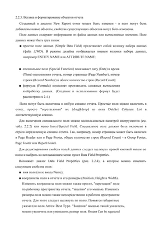 2.2.3. Вставка и форматирование объектов отчета
  Созданный в диалоге New Report отчет может быть изменен - в него могут быть
добавлены новые объекты, свойства существующих объектов могут быть изменены.
  Поле данных содержит информацию из файла данных или вычисляемые значения. Поле
данных может быть трех типов:
  ■ простое поле данных (Simple Data Field) представляет собой колонку набора данных
     (файл .LWD). В режиме дизайна отображается именем колонки набора данных,
     например ENTITY NAME или ATTRIBUTE NAME;


  ■ специальное поле (Special Function) показывает дату (Date) и время
     (Time) выполнения отчета, номер страницы (Page Number), номер
     строки (Record Number) и общее количество строк (Record Count);
  ■ формула (Formula) позволяет производить сложные вычисления
     и обработку данных. (Создание и использование формул будет
     рассмотрено в 2.4.)

  Поля могут быть включены в любую секцию отчета. Простые поля можно включить в
отчет,   просто   "перетаскивая"   их   (drag&drop)   из   окна   DataSet Columns List в
соответствующую секцию.
  Для включения специального поля можно воспользоваться палитрой инструментов (см.
табл. 2.2.2) или меню Insert/Special Field. Специальное поле должно быть включено в
строго определенную секцию отчета. Так, например, номер страницы может быть включен
в Page Header или в Page Footer, общее количество строк (Record Count) - в Group Footer,
Page Footer или Report Footer.
  Для редактирования свойств полей данных следует щелкнуть правой кнопкой мыши по
полю и выбрать во всплывающем меню пункт Data Field Properties.
  Возникает диалог Data Field Properties (рис. 2.2.4), в котором можно изменить
следующие свойства поля:
  ■ имя поля (поле ввода Name);
  ■ координаты поля в отчете и его размеры (Position, Height и Width).
    Изменить координаты поля можно также просто, "перетащив" поле
    по рабочему пространству отчета, "зацепив" его мышью. Изменить
    размеры поля можно также непосредственно в рабочем пространстве
    отчета. Для этого следует щелкнуть по полю. Появятся габаритные
    указатели поля Arrow Dest Type. "Зацепив" мышью такой указатель,
    можно увеличить или уменьшить размер поля. Опция Can be squeezed
 