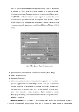 up if no data особенно важна для вертикальных отчетов. Если она
    включена, то строка, не содержащая данных, не будет печататься.
    Ширина поля может быть установлена фиксированной (значение
    Fixed Width в комбинированном списке справа от поля Width), может
    автоматически устанавливаться по ширине поля данных (Adjust
    Width to Data) или максимально возможной - до следующего поля
    справа или правой границы отчета (Expand Right to Margin or Next
    Item);




                            Рис. 2.2.4. Диалог Data Field Properties



  ■ расположение длинного поля в несколько строчек (Word Wrap);
  ■ рамки поля (Borders);
  ■ фон поля (Patterns);
  ■ кроме того, можно скрыть поле, если повторяются его значения
    (опция Suppress группы Repeating Values). Если при включенной
    опции Suppress включена также опция Redisplay after Group,
    значение поля печатается один раз в начале каждой группы, даже
    если     оно   является повторяющимся.        Если   включена опция
    Redisplay after Page, значение поля печатается один раз в начале
    каждой страницы.
  Текстовые поля (Text Field) могут использоваться в отчете для заголовков, подписей
и другой поясняющей информации. Они могут содержать буквы, цифры и специальные
 